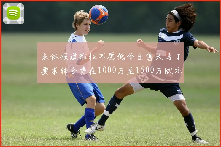 米体报道维拉不愿低价出售大马丁要求转会费在1000万至1500万欧元之间