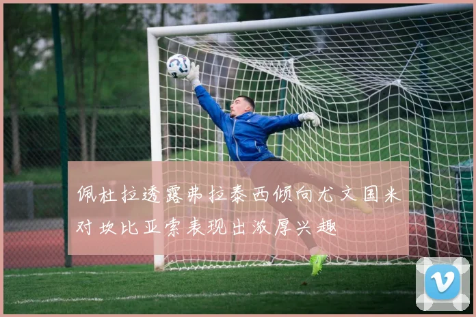 佩杜拉透露弗拉泰西倾向尤文国米对坎比亚索表现出浓厚兴趣