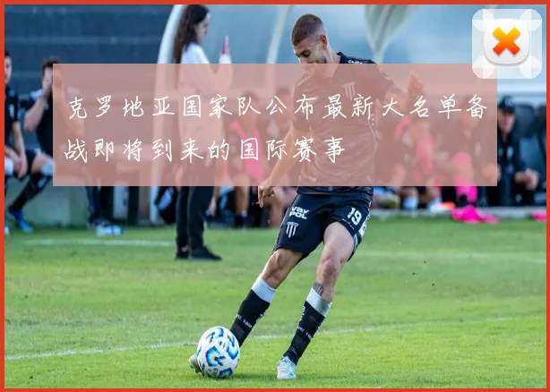 克罗地亚国家队公布最新大名单备战即将到来的国际赛事
