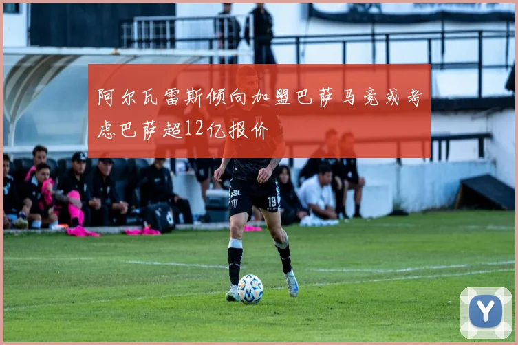 阿尔瓦雷斯倾向加盟巴萨马竞或考虑巴萨超12亿报价