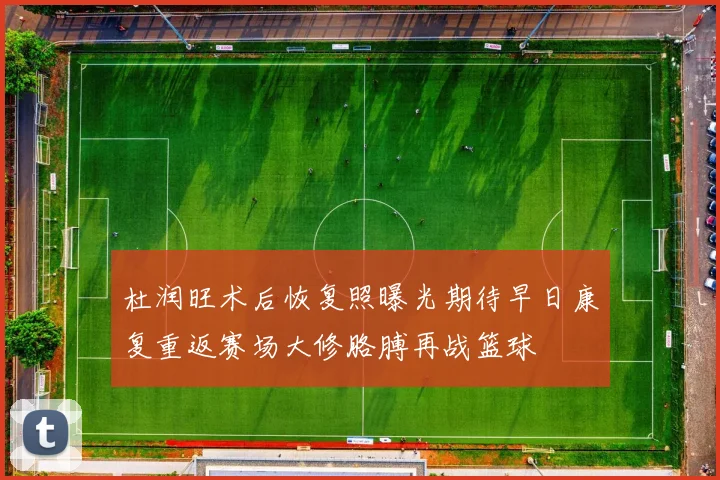 杜润旺术后恢复照曝光期待早日康复重返赛场大修胳膊再战篮球