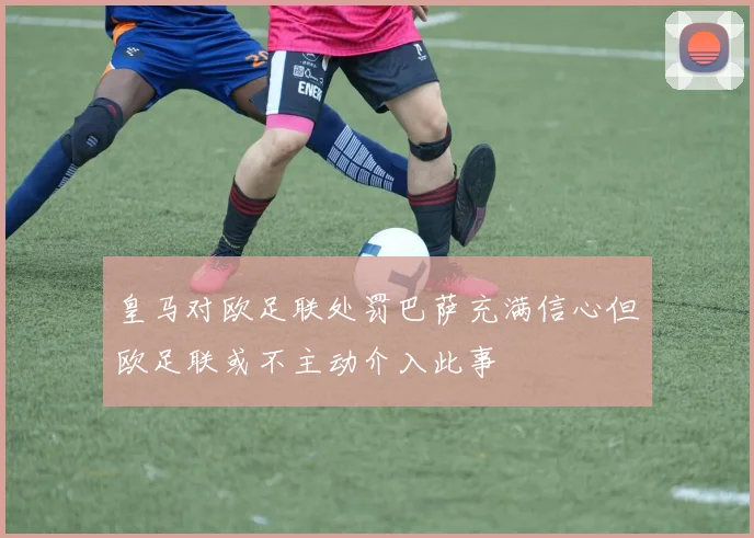 皇马对欧足联处罚巴萨充满信心但欧足联或不主动介入此事