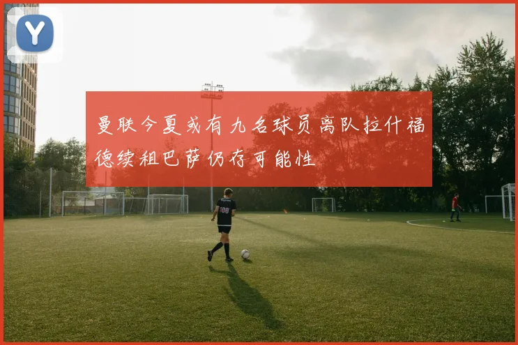 曼联今夏或有九名球员离队拉什福德续租巴萨仍存可能性