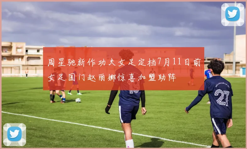 周星驰新作功夫女足定档7月11日前女足国门赵丽娜惊喜加盟助阵