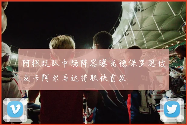 阿根廷队中场阵容曝光德保罗恩佐麦卡阿尔马达将联袂首发