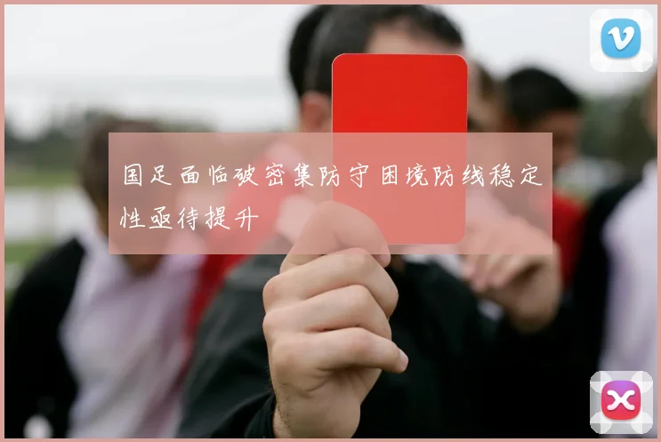 国足面临破密集防守困境防线稳定性亟待提升