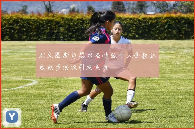 尤文图斯与瑟尔洛特就个人条款达成初步协议引发关注