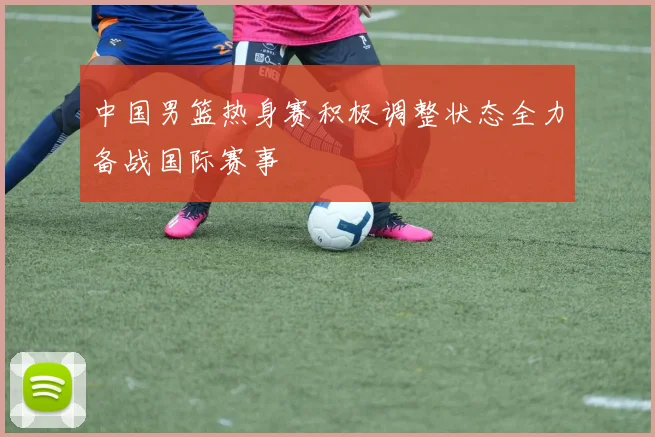 中国男篮热身赛积极调整状态全力备战国际赛事