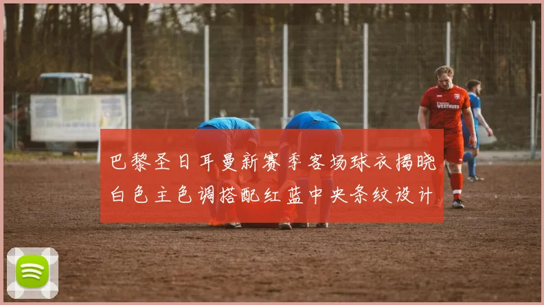 巴黎圣日耳曼新赛季客场球衣揭晓白色主色调搭配红蓝中央条纹设计