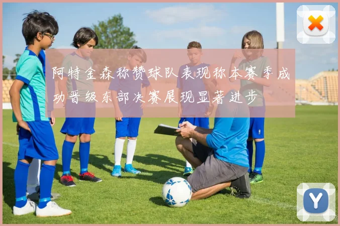 阿特金森称赞球队表现称本赛季成功晋级东部决赛展现显著进步