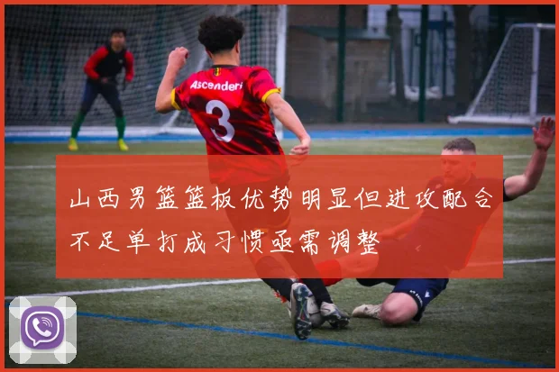 山西男篮篮板优势明显但进攻配合不足单打成习惯亟需调整