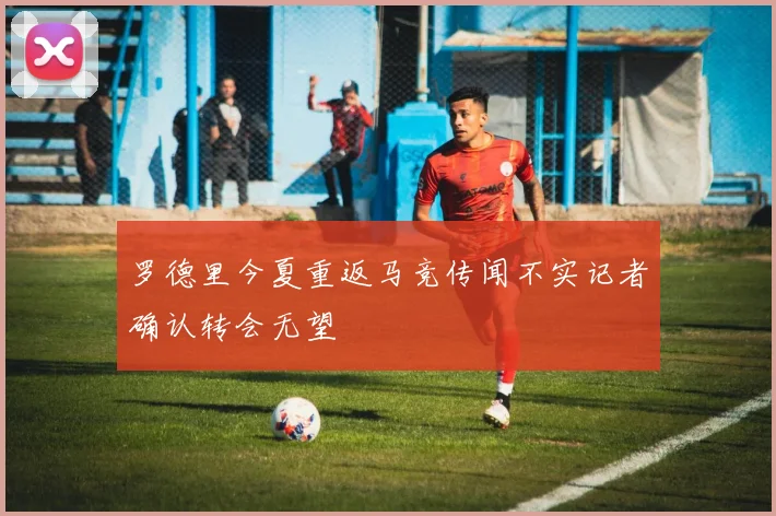 罗德里今夏重返马竞传闻不实记者确认转会无望